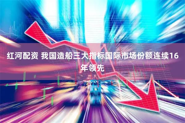 红河配资 我国造船三大指标国际市场份额连续16年领先