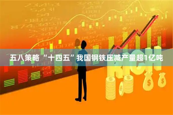 五八策略 “十四五”我国钢铁压减产量超1亿吨