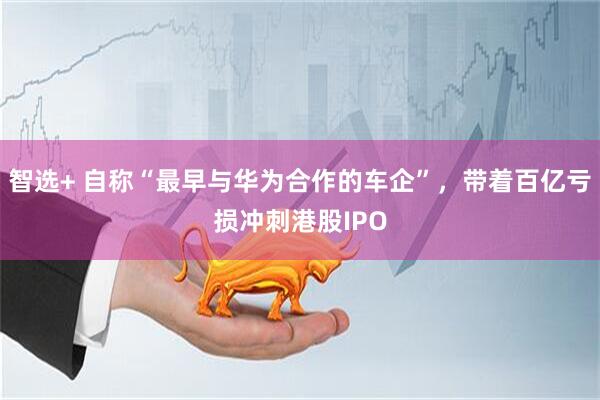 智选+ 自称“最早与华为合作的车企”，带着百亿亏损冲刺港股IPO