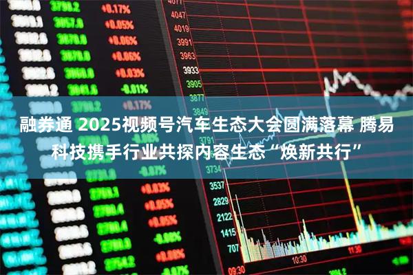 融券通 2025视频号汽车生态大会圆满落幕 腾易科技携手行业共探内容生态“焕新共行”