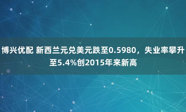 博兴优配 新西兰元兑美元跌至0.5980，失业率攀升至5.4%创2015年来新高