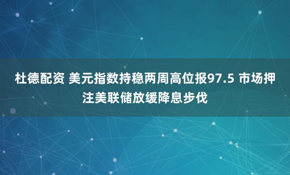 杜德配资 美元指数持稳两周高位报97.5 市场押注美联储放缓降息步伐