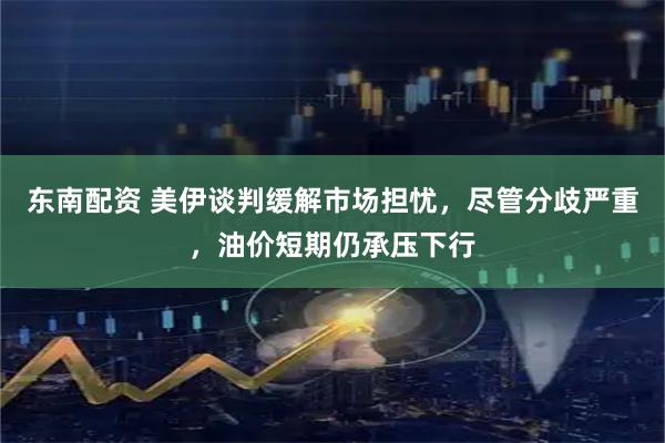 东南配资 美伊谈判缓解市场担忧，尽管分歧严重，油价短期仍承压下行