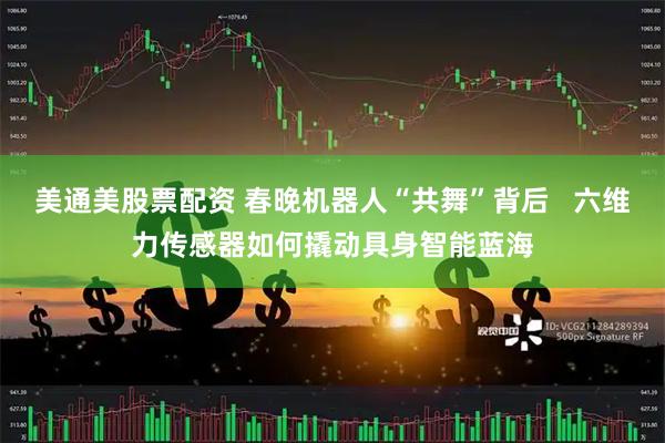美通美股票配资 春晚机器人“共舞”背后   六维力传感器如何撬动具身智能蓝海