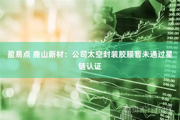 盈易点 鹿山新材：公司太空封装胶膜暂未通过星链认证
