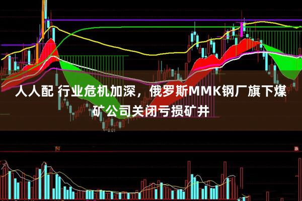 人人配 行业危机加深，俄罗斯MMK钢厂旗下煤矿公司关闭亏损矿井