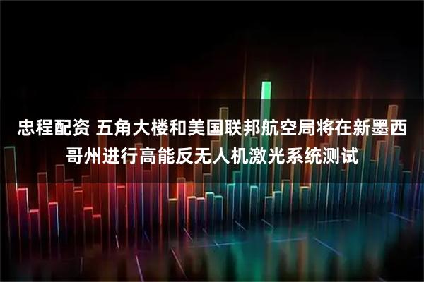 忠程配资 五角大楼和美国联邦航空局将在新墨西哥州进行高能反无人机激光系统测试