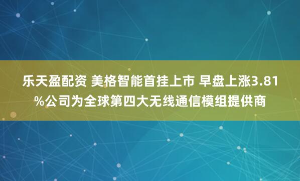 乐天盈配资 美格智能首挂上市 早盘上涨3.81%公司为全球第四大无线通信模组提供商