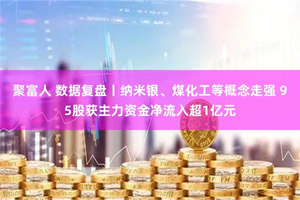 聚富人 数据复盘丨纳米银、煤化工等概念走强 95股获主力资金净流入超1亿元