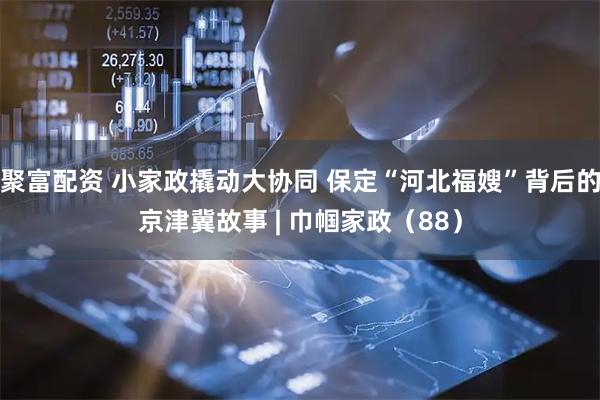 聚富配资 小家政撬动大协同 保定“河北福嫂”背后的京津冀故事 | 巾帼家政（88）