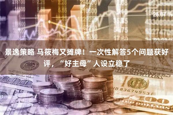 景逸策略 马筱梅又摊牌！一次性解答5个问题获好评，“好主母”人设立稳了