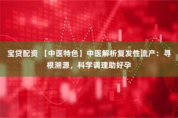 宝贷配资 【中医特色】中医解析复发性流产：寻根溯源，科学调理助好孕