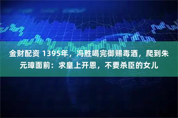 金财配资 1395年，冯胜喝完御赐毒酒，爬到朱元璋面前：求皇上开恩，不要杀臣的女儿