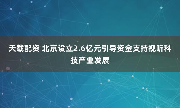 天载配资 北京设立2.6亿元引导资金支持视听科技产业发展