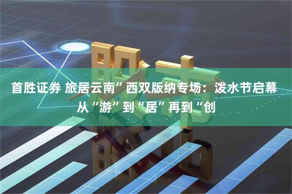 首胜证券 旅居云南”西双版纳专场:泼水节启幕 从“游”到“居”再到“创