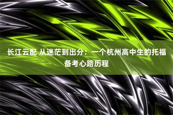 长江云配 从迷茫到出分：一个杭州高中生的托福备考心路历程