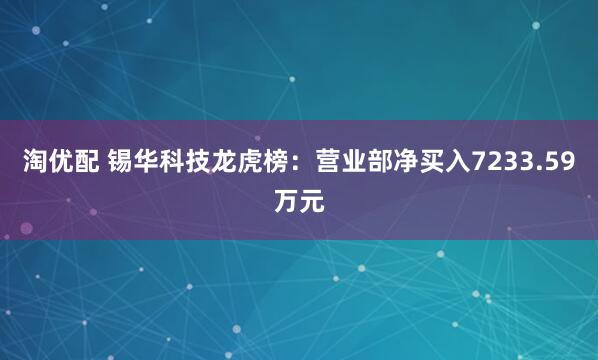 淘优配 锡华科技龙虎榜：营业部净买入7233.59万元