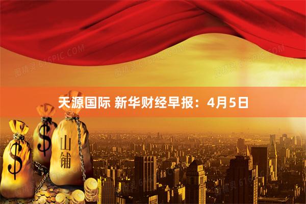 天源国际 新华财经早报：4月5日