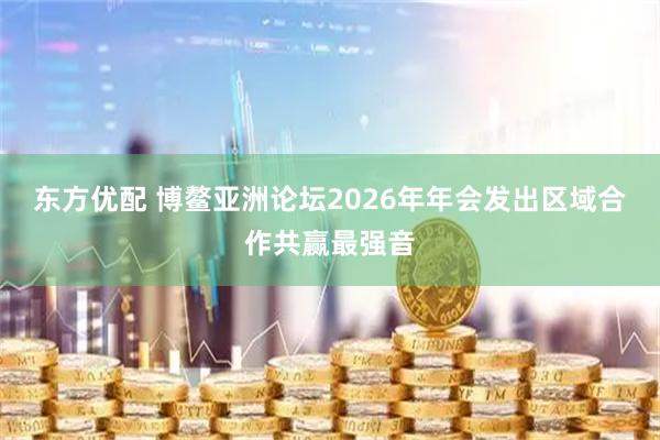 东方优配 博鳌亚洲论坛2026年年会发出区域合作共赢最强音