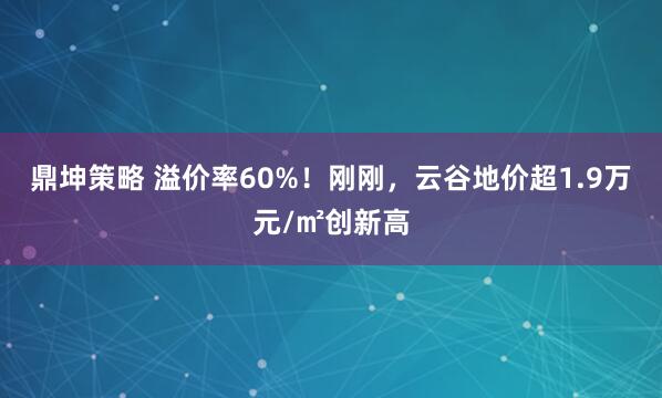 鼎坤策略 溢价率60%！刚刚，云谷地价超1.9万元/㎡创新高