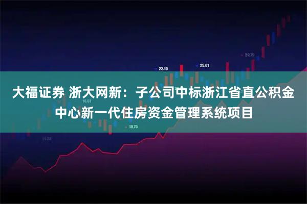 大福证券 浙大网新：子公司中标浙江省直公积金中心新一代住房资金管理系统项目