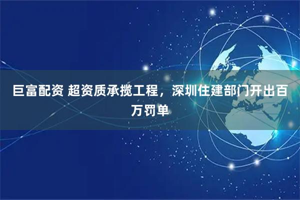 巨富配资 超资质承揽工程，深圳住建部门开出百万罚单