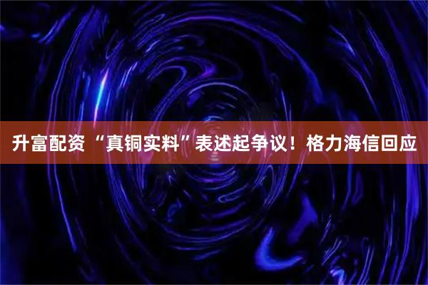 升富配资 “真铜实料”表述起争议！格力海信回应