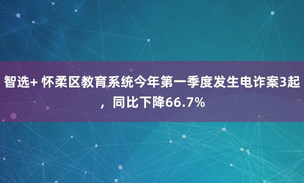 智选+ 怀柔区教育系统今年第一季度发生电诈案3起，同比下降66.7%