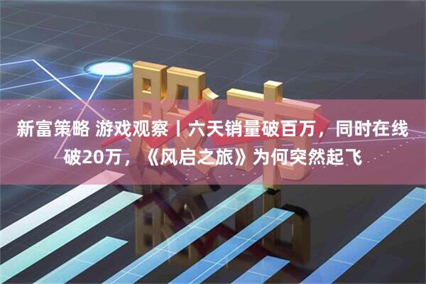 新富策略 游戏观察丨六天销量破百万，同时在线破20万，《风启之旅》为何突然起飞