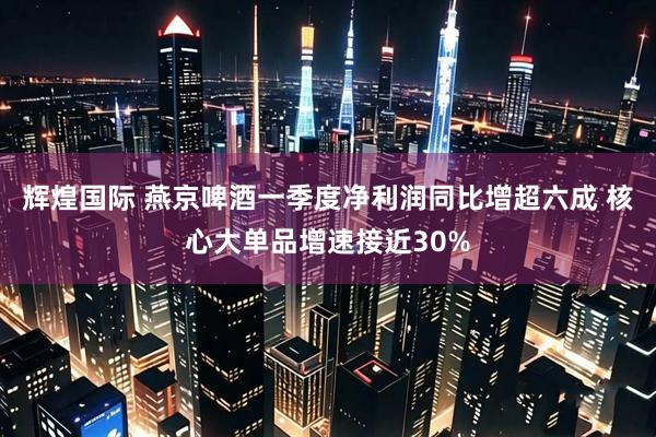 辉煌国际 燕京啤酒一季度净利润同比增超六成 核心大单品增速接近30%