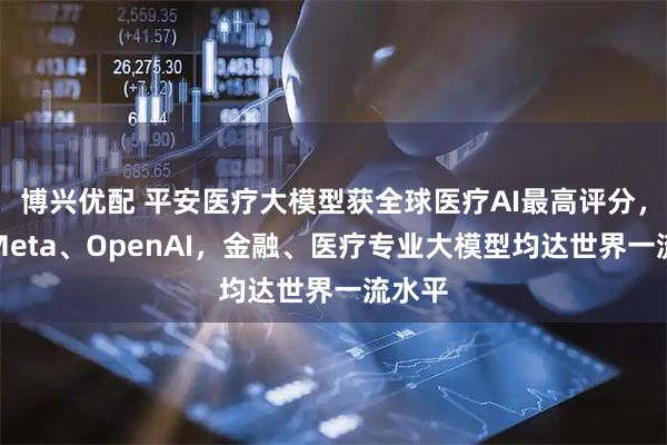 博兴优配 平安医疗大模型获全球医疗AI最高评分，超越Meta、OpenAI，金融、医疗专业大模型均达世界一流水平