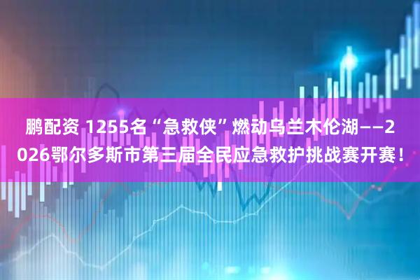 鹏配资 1255名“急救侠”燃动乌兰木伦湖——2026鄂尔多斯市第三届全民应急救护挑战赛开赛！