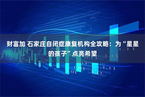 财富加 石家庄自闭症康复机构全攻略：为“星星的孩子”点亮希望