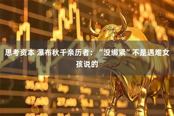 思考资本 瀑布秋千亲历者：“没绑紧”不是遇难女孩说的