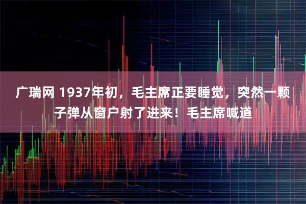 广瑞网 1937年初，毛主席正要睡觉，突然一颗子弹从窗户射了进来！毛主席喊道