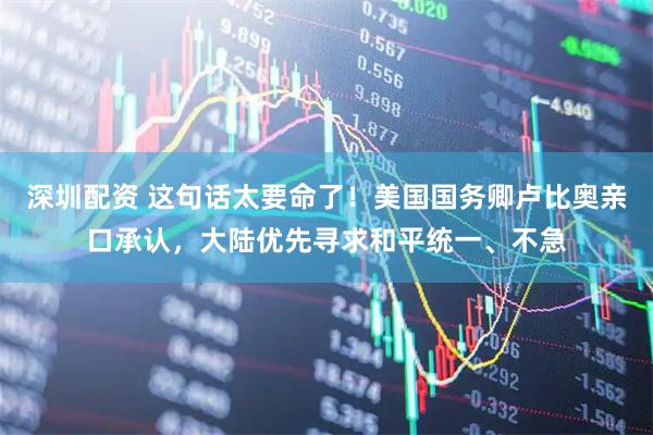 深圳配资 这句话太要命了！美国国务卿卢比奥亲口承认，大陆优先寻求和平统一、不急