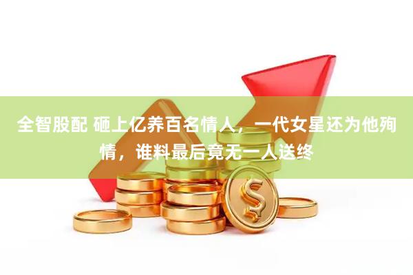 全智股配 砸上亿养百名情人，一代女星还为他殉情，谁料最后竟无一人送终