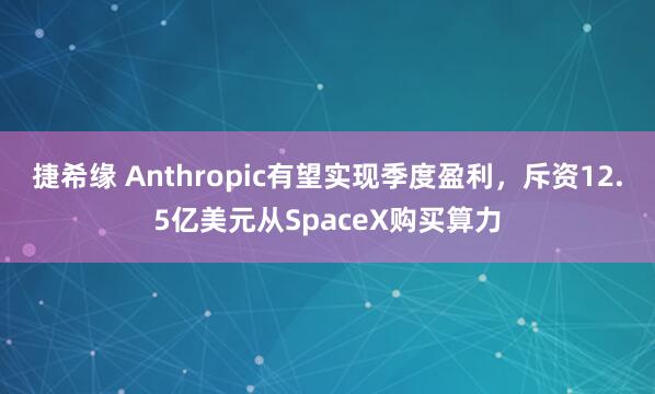 捷希缘 Anthropic有望实现季度盈利，斥资12.5亿美元从SpaceX购买算力