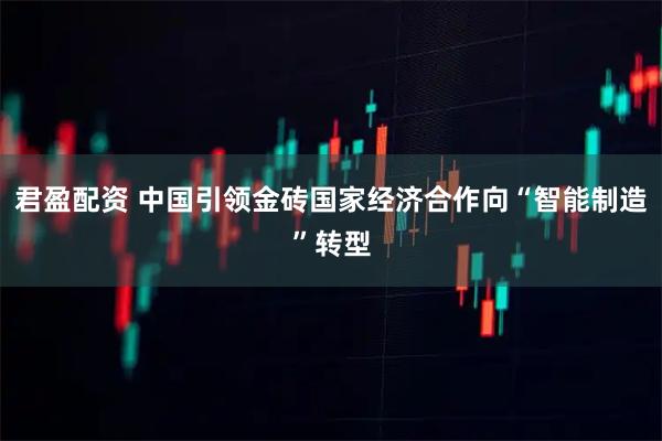 君盈配资 中国引领金砖国家经济合作向“智能制造”转型