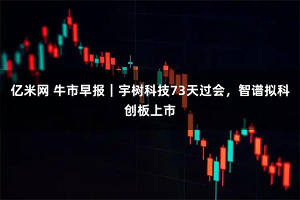 亿米网 牛市早报｜宇树科技73天过会，智谱拟科创板上市