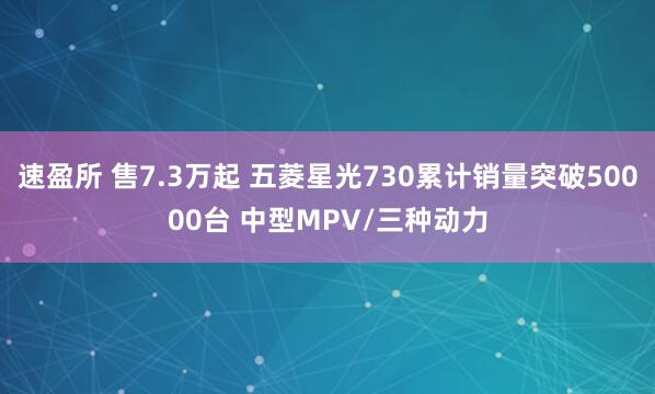速盈所 售7.3万起 五菱星光730累计销量突破50000台 中型MPV/三种动力