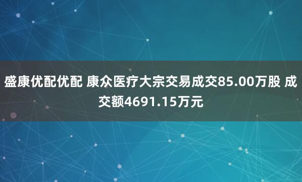 盛康优配优配 康众医疗大宗交易成交85.00万股 成交额4691.15万元