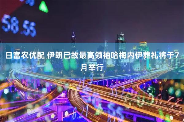 日富农优配 伊朗已故最高领袖哈梅内伊葬礼将于7月举行