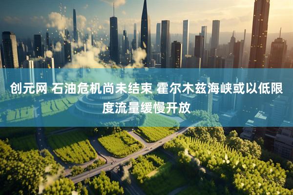 创元网 石油危机尚未结束 霍尔木兹海峡或以低限度流量缓慢开放