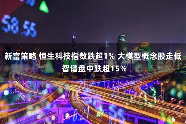 新富策略 恒生科技指数跌超1% 大模型概念股走低 智谱盘中跌超15%
