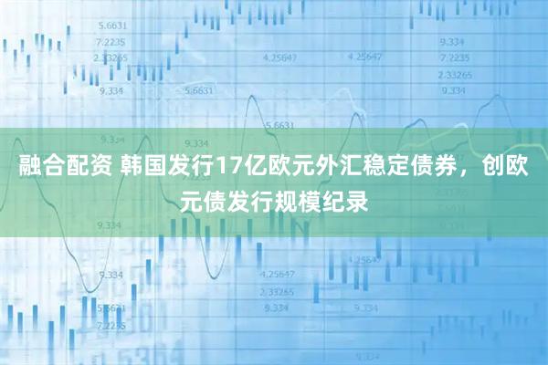融合配资 韩国发行17亿欧元外汇稳定债券，创欧元债发行规模纪录