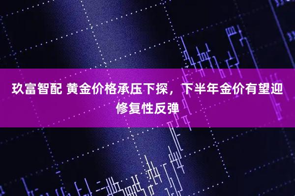 玖富智配 黄金价格承压下探，下半年金价有望迎修复性反弹