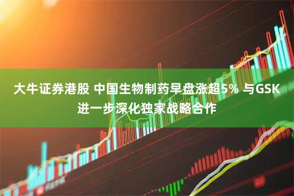 大牛证券港股 中国生物制药早盘涨超5% 与GSK进一步深化独家战略合作