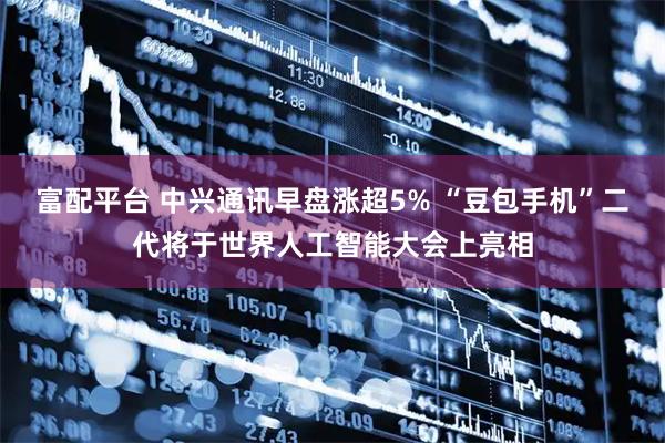富配平台 中兴通讯早盘涨超5% “豆包手机”二代将于世界人工智能大会上亮相