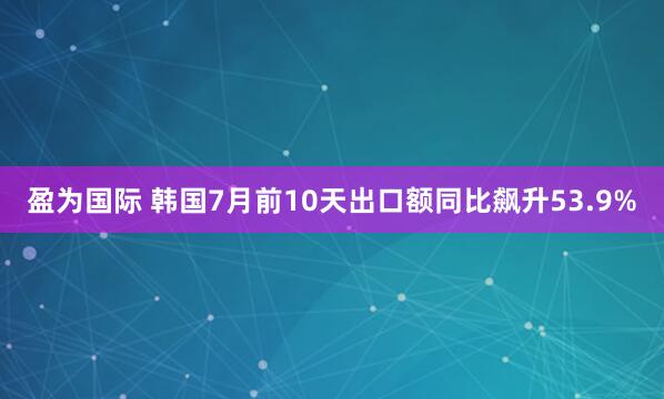 盈为国际 韩国7月前10天出口额同比飙升53.9%